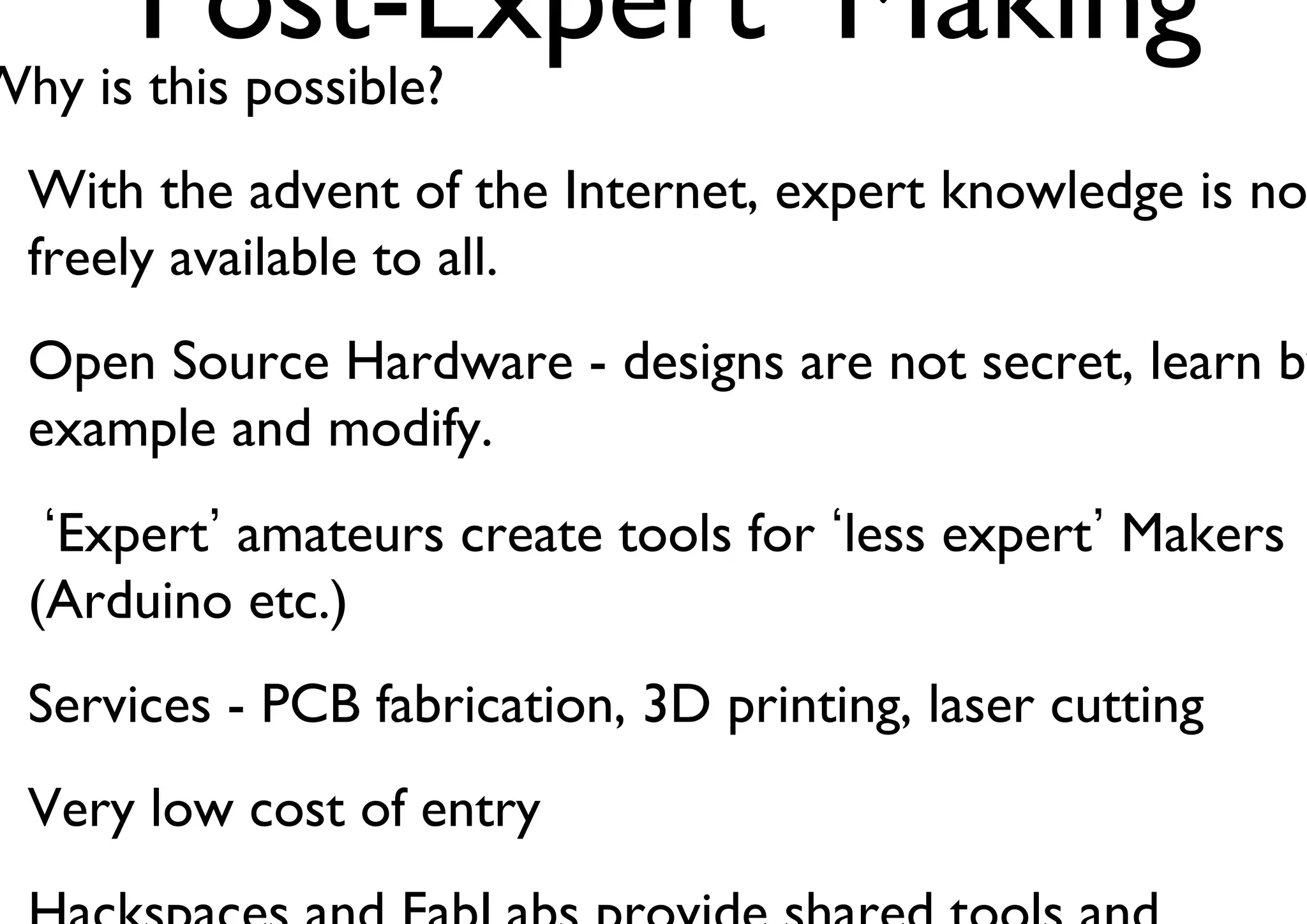 ‘Post-Expert’ Making 
Why is this possible? 
With the advent of the Internet, expert knowledge is now 
freely available to all. 
Open Source Hardware - designs are not secret, learn by 
example and modify. 
‘Expert’ amateurs create tools for ‘less expert’ Makers 
(Arduino etc.) 
Services - PCB fabrication, 3D printing, laser cutting 
Very low cost of entry 
Hackspaces and FabLabs provide shared tools and 
 