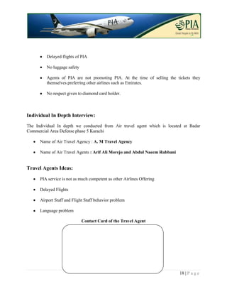 Delayed flights of PIA

         No luggage safety

         Agents of PIA are not promoting PIA. At the time of selling the tickets they
         themselves preferring other airlines such as Emirates.

         No respect given to diamond card holder.



Individual In Depth Interview:
The Individual In depth we conducted from Air travel agent which is located at Badar
Commercial Area Defense phase 5 Karachi

      Name of Air Travel Agency : A. M Travel Agency

      Name of Air Travel Agents : Arif Ali Morejo and Abdul Naeem Rubbani


Travel Agents Ideas:

      PIA service is not as much competent as other Airlines Offering

      Delayed Flights

      Airport Staff and Flight Staff behavior problem

      Language problem

                             Contact Card of the Travel Agent




                                                                            18 | P a g e
 