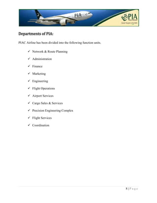Departments of PIA:

PIAC Airline has been divided into the following function units.

        Network & Route Planning

        Administration

        Finance

        Marketing

        Engineering

        Flight Operations

        Airport Services

        Cargo Sales & Services

        Precision Engineering Complex

        Flight Services

        Coordination




                                                                   8|Page
 