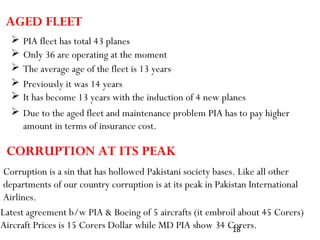 18
AGED FLEET
 PIA fleet has total 43 planes
 Only 36 are operating at the moment
 The average age of the fleet is 13 years
 Previously it was 14 years
 It has become 13 years with the induction of 4 new planes
 Due to the aged fleet and maintenance problem PIA has to pay higher
amount in terms of insurance cost.
Corruption is a sin that has hollowed Pakistani society bases. Like all other
departments of our country corruption is at its peak in Pakistan International
Airlines.
CORRUPTION AT ITS PEAK
Latest agreement b/w PIA & Boeing of 5 aircrafts (it embroil about 45 Corers)
Aircraft Prices is 15 Corers Dollar while MD PIA show 34 Corers.
 