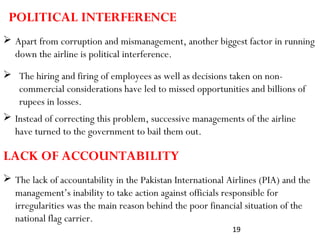 19
 Apart from corruption and mismanagement, another biggest factor in running
down the airline is political interference.
POLITICAL INTERFERENCE
 The hiring and firing of employees as well as decisions taken on non-
commercial considerations have led to missed opportunities and billions of
rupees in losses.
 Instead of correcting this problem, successive managements of the airline
have turned to the government to bail them out.
 The lack of accountability in the Pakistan International Airlines (PIA) and the
management’s inability to take action against officials responsible for
irregularities was the main reason behind the poor financial situation of the
national flag carrier.
LACK OF ACCOUNTABILITY
 