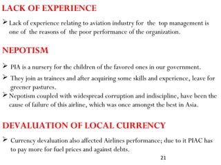 21
 PIA is a nursery for the children of the favored ones in our government.
LACK OF EXPERIENCE
Lack of experience relating to aviation industry for the top management is
one of the reasons of the poor performance of the organization.
NEPOTISM
Nepotism coupled with widespread corruption and indiscipline, have been the
cause of failure of this airline, which was once amongst the best in Asia.
 Currency devaluation also affected Airlines performance; due to it PIAC has
to pay more for fuel prices and against debts.
DEVALUATION OF LOCAL CURRENCY
 They join as trainees and after acquiring some skills and experience, leave for
greener pastures.
 