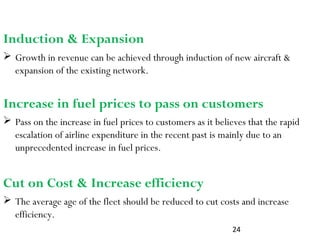 24
Induction & Expansion
 The average age of the fleet should be reduced to cut costs and increase
efficiency.
 Growth in revenue can be achieved through induction of new aircraft &
expansion of the existing network.
Increase in fuel prices to pass on customers
 Pass on the increase in fuel prices to customers as it believes that the rapid
escalation of airline expenditure in the recent past is mainly due to an
unprecedented increase in fuel prices.
Cut on Cost & Increase efficiency
 