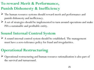 25
 A sound internal control system should be established. The management
must have a zero-tolerance policy for fraud and irregularities.
To reward Merit & Performance,
Punish Dishonesty & Inefficiency
 The human resource systems should reward merit and performance and
punish dishonesty and inefficiency.
 A set of strategies should be implemented to turn around operations and make
PIA a sustainable and profitable entity.
Sound Internal Control System
 Operational restructuring and human resource rationalization is also part of
the survival and turnaround.
Operational Restructuring
 