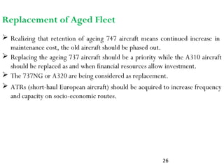 26
 Realizing that retention of ageing 747 aircraft means continued increase in
maintenance cost, the old aircraft should be phased out.
Replacement of Aged Fleet
 Replacing the ageing 737 aircraft should be a priority while the A310 aircraft
should be replaced as and when financial resources allow investment.
 The 737NG or A320 are being considered as replacement.
 ATRs (short-haul European aircraft) should be acquired to increase frequency
and capacity on socio-economic routes.
 