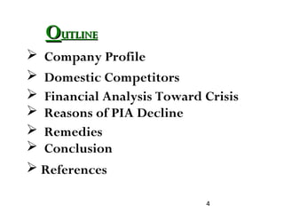 4
OOUTLINEUTLINE
 Company Profile
 Domestic Competitors
 Financial Analysis Toward Crisis
 Reasons of PIA Decline
 Remedies
 Conclusion
 References
 
