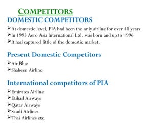 7
DOMESTIC COMPETITORS
At domestic level, PIA had been the only airline for over 40 years.
In 1993 Aero Asia International Ltd. was born and up to 1996
It had captured little of the domestic market.
Present Domestic Competitors
Air Blue
Shaheen Airline
International competitors of PIA
Emirates Airline
Etihad Airways
Qatar Airways
Saudi Airlines
Thai Airlines etc.
COMPETITORS
 