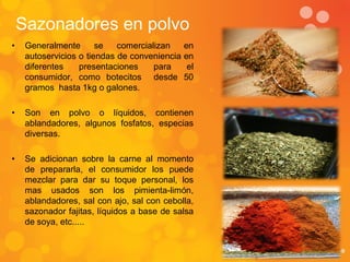 Sazonadores en polvo
•    Generalmente       se   comercializan     en
     autoservicios o tiendas de conveniencia   en
     diferentes    presentaciones     para      el
     consumidor, como botecitos desde          50
     gramos hasta 1kg o galones.

•    Son en polvo o líquidos, contienen
     ablandadores, algunos fosfatos, especias
     diversas.

•    Se adicionan sobre la carne al momento
     de prepararla, el consumidor los puede
     mezclar para dar su toque personal, los
     mas usados son los pimienta-limón,
     ablandadores, sal con ajo, sal con cebolla,
     sazonador fajitas, líquidos a base de salsa
     de soya, etc.....
 