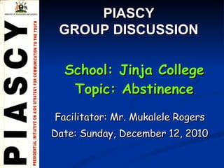 Facilitator: Mr. Mukalele Rogers Date:  Sunday, December 12, 2010 School: Jinja College Topic: Abstinence PIASCY  GROUP DISCUSSION  