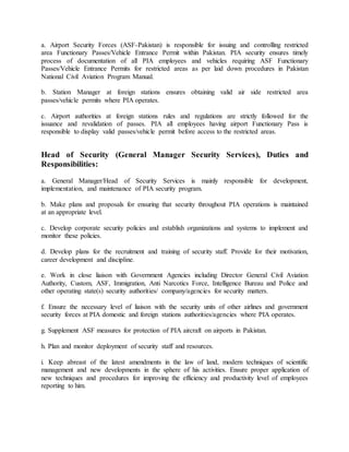 a. Airport Security Forces (ASF-Pakistan) is responsible for issuing and controlling restricted
area Functionary Passes/Vehicle Entrance Permit within Pakistan. PIA security ensures timely
process of documentation of all PIA employees and vehicles requiring ASF Functionary
Passes/Vehicle Entrance Permits for restricted areas as per laid down procedures in Pakistan
National Civil Aviation Program Manual.
b. Station Manager at foreign stations ensures obtaining valid air side restricted area
passes/vehicle permits where PIA operates.
c. Airport authorities at foreign stations rules and regulations are strictly followed for the
issuance and revalidation of passes. PIA all employees having airport Functionary Pass is
responsible to display valid passes/vehicle permit before access to the restricted areas.
Head of Security (General Manager Security Services), Duties and
Responsibilities:
a. General Manager/Head of Security Services is mainly responsible for development,
implementation, and maintenance of PIA security program.
b. Make plans and proposals for ensuring that security throughout PIA operations is maintained
at an appropriate level.
c. Develop corporate security policies and establish organizations and systems to implement and
monitor these policies.
d. Develop plans for the recruitment and training of security staff. Provide for their motivation,
career development and discipline.
e. Work in close liaison with Government Agencies including Director General Civil Aviation
Authority, Custom, ASF, Immigration, Anti Narcotics Force, Intelligence Bureau and Police and
other operating state(s) security authorities/ company/agencies for security matters.
f. Ensure the necessary level of liaison with the security units of other airlines and government
security forces at PIA domestic and foreign stations authorities/agencies where PIA operates.
g. Supplement ASF measures for protection of PIA aircraft on airports in Pakistan.
h. Plan and monitor deployment of security staff and resources.
i. Keep abreast of the latest amendments in the law of land, modern techniques of scientific
management and new developments in the sphere of his activities. Ensure proper application of
new techniques and procedures for improving the efficiency and productivity level of employees
reporting to him.
 