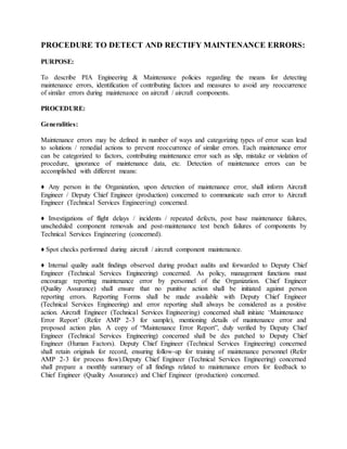 PROCEDURE TO DETECT AND RECTIFY MAINTENANCE ERRORS:
PURPOSE:
To describe PIA Engineering & Maintenance policies regarding the means for detecting
maintenance errors, identification of contributing factors and measures to avoid any reoccurrence
of similar errors during maintenance on aircraft / aircraft components.
PROCEDURE:
Generalities:
Maintenance errors may be defined in number of ways and categorizing types of error scan lead
to solutions / remedial actions to prevent reoccurrence of similar errors. Each maintenance error
can be categorized to factors, contributing maintenance error such as slip, mistake or violation of
procedure, ignorance of maintenance data, etc. Detection of maintenance errors can be
accomplished with different means:
♦ Any person in the Organization, upon detection of maintenance error, shall inform Aircraft
Engineer / Deputy Chief Engineer (production) concerned to communicate such error to Aircraft
Engineer (Technical Services Engineering) concerned.
♦ Investigations of flight delays / incidents / repeated defects, post base maintenance failures,
unscheduled component removals and post-maintenance test bench failures of components by
Technical Services Engineering (concerned).
♦ Spot checks performed during aircraft / aircraft component maintenance.
♦ Internal quality audit findings observed during product audits and forwarded to Deputy Chief
Engineer (Technical Services Engineering) concerned. As policy, management functions must
encourage reporting maintenance error by personnel of the Organization. Chief Engineer
(Quality Assurance) shall ensure that no punitive action shall be initiated against person
reporting errors. Reporting Forms shall be made available with Deputy Chief Engineer
(Technical Services Engineering) and error reporting shall always be considered as a positive
action. Aircraft Engineer (Technical Services Engineering) concerned shall initiate ‘Maintenance
Error Report’ (Refer AMP 2-3 for sample), mentioning details of maintenance error and
proposed action plan. A copy of “Maintenance Error Report”, duly verified by Deputy Chief
Engineer (Technical Services Engineering) concerned shall be des patched to Deputy Chief
Engineer (Human Factors). Deputy Chief Engineer (Technical Services Engineering) concerned
shall retain originals for record, ensuring follow-up for training of maintenance personnel (Refer
AMP 2-3 for process flow).Deputy Chief Engineer (Technical Services Engineering) concerned
shall prepare a monthly summary of all findings related to maintenance errors for feedback to
Chief Engineer (Quality Assurance) and Chief Engineer (production) concerned.
 