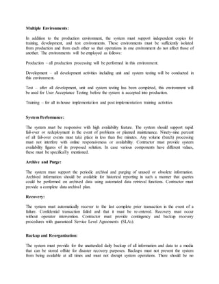 Multiple Environments:
In addition to the production environment, the system must support independent copies for
training, development, and test environments. These environments must be sufficiently isolated
from production and from each other so that operations in one environment do not affect those of
another. The environments will be employed as follows:
Production – all production processing will be performed in this environment.
Development – all development activities including unit and system testing will be conducted in
this environment.
Test – after all development, unit and system testing has been completed, this environment will
be used for User Acceptance Testing before the system is accepted into production.
Training – for all in-house implementation and post implementation training activities
System Performance:
The system must be responsive with high availability feature. The system should support rapid
fail-over or redeployment in the event of problems or planned maintenance. Ninety-nine percent
of all fail-over events must take place in less than five minutes. Any volume (batch) processing
must not interfere with online responsiveness or availability. Contractor must provide system
availability figures of its proposed solution. In case various components have different values,
these must be specifically mentioned.
Archive and Purge:
The system must support the periodic archival and purging of unused or obsolete information.
Archived information should be available for historical reporting in such a manner that queries
could be performed on archived data using automated data retrieval functions. Contractor must
provide a complete data archival plan.
Recovery:
The system must automatically recover to the last complete prior transaction in the event of a
failure. Confidential transaction failed and that it must be re-entered. Recovery must occur
without operator intervention. Contractor must provide contingency and backup recovery
procedures with guaranteed Service Level Agreements (SLAs).
Backup and Reorganization:
The system must provide for the unattended daily backup of all information and data to a media
that can be stored offsite for disaster recovery purposes. Backups must not prevent the system
from being available at all times and must not disrupt system operations. There should be no
 
