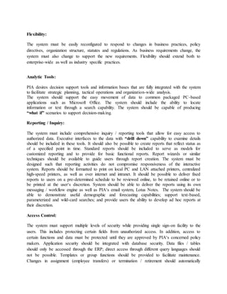Flexibility:
The system must be easily reconfigured to respond to changes in business practices, policy
directives, organization structure, statutes and regulations. As business requirements change, the
system must also change to support the new requirements. Flexibility should extend both to
enterprise-wide as well as industry specific practices.
Analytic Tools:
PIA desires decision support tools and information bases that are fully integrated with the system
to facilitate strategic planning, tactical operations and organization-wide analysis.
The system should support the easy movement of data to common packaged PC-based
applications such as Microsoft Office. The system should include the ability to locate
information or text through a search capability. The system should be capable of producing
“what if” scenarios to support decision-making.
Reporting / Inquiry:
The system must include comprehensive inquiry / reporting tools that allow for easy access to
authorized data. Executive interfaces to the data with “drill down” capability to examine details
should be included in these tools. It should also be possible to create reports that reflect status as
of a specified point in time. Standard reports should be included to serve as models for
customized reporting and to provide for basic functional reports. Report wizards or similar
techniques should be available to guide users through report creation. The system must be
designed such that reporting activities do not compromise responsiveness of the interactive
system. Reports should be formatted to print on local PC and LAN attached printers, centralized
high-speed printers, as well as over internet and intranet. It should be possible to deliver fixed
reports to users on a pre-determined schedule to be reviewed online, to be retained online or to
be printed at the user‘s discretion. System should be able to deliver the reports using its own
messaging / workflow engine as well as PIA‘s email system, Lotus Notes. The system should be
able to demonstrate useful demographic and forecasting capabilities; support text-based,
parameterized and wild-card searches; and provide users the ability to develop ad hoc reports at
their discretion.
Access Control:
The system must support multiple levels of security while providing single sign-on facility to the
users. This includes protecting certain fields from unauthorized access. In addition, access to
certain functions and data must be protected until they are approved by PIA‘s concerned policy
makers. Application security should be integrated with database security. Data files / tables
should only be accessed through the ERP; direct access through different query languages should
not be possible. Templates or group functions should be provided to facilitate maintenance.
Changes in assignment (employee transfers) or termination / retirement should automatically
 