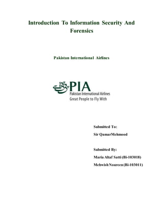 Introduction To Information Security And
Forensics
Pakistan International Airlines
Submitted To:
Sir QamarMehmood
Submitted By:
Maria Altaf Satti (Bi-103018)
MehwishNoureen(Bi-103011)
 