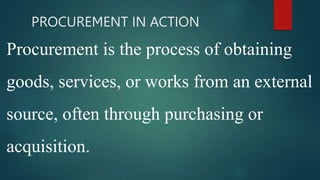 PROCUREMENT IN ACTION
Procurement is the process of obtaining
goods, services, or works from an external
source, often through purchasing or
acquisition.
 