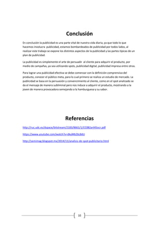 10 
Conclusión 
En conclusión la publicidad es una parte vital de nuestra vida diaria, ya que todo lo que hacemos involucra publicidad, estamos bombardeados de publicidad por todos lados, al realizar este trabajo se expone los distintos aspectos de la publicidad y las partes típicas de un plan de publicidad. 
La publicidad es simplemente el arte de persuadir al cliente para adquirir el producto, por medio de campañas, ya sea utilizando spots, publicidad digital, publicidad impresa entre otras. 
Para lograr una publicidad efectiva se debe comenzar con la definición comprensiva del producto, conocer el público meta, para lo cual primero se realiza un estudio de mercado. La publicidad se basa en la persuasión y convencimiento al cliente, como en el spot analizado se da el mensaje de manera subliminal pero nos induce a adquirir el producto, mostrando a la joven de manera provocadora semejando a la hamburguesa y su sabor. 
Referencias 
http://ruc.udc.es/dspace/bitstream/2183/8661/1/CC082art45ocr.pdf 
https://www.youtube.com/watch?v=dkyMb2bL8dU 
http://semimag.blogspot.mx/2014/11/analisis-de-spot-publicitario.html 
