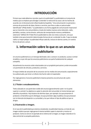 3 
INTRODUCCIÓN 
Primero que nada debemos recordar ¿qué es la publicidad? La publicidad es el conjunto de medios que se emplean para divulgar o extender la noticia de las cosas o de los hechos de acuerdo con el diccionario de la Real Academia Española. “Una comunicación no personal y onerosa de promoción de ideas, bienes o servicios, que lleva a cabo un patrocinador identificado” (Philip Kotler). “La publicidad es una forma pagada de comunicación impersonal que se transmite a los consumidores a través de medios masivos como televisión, radio, periódico, revistas, correo directo, vehículos de transportación masiva y exhibidores exteriores” (William M. Pride) Pero la publicidad no sólo nos invita a consumir, sino que también sirve para transmitir determinadas formas de ver o entender la vida. Y aquí es donde radica su mayor peligro: la publicidad influye cada día, incluso sin darnos cuenta, en nuestra forma de pensar y actuar. 
1. Información sobre lo que es un anuncio publicitario 
Un anuncio publicitario es un mensaje destinado a dar a conocer un producto, suceso o similar al público, es por ello que los anuncios publicitarios son parte fundamental de cualquier compañía. 
Actualmente los anuncios están relacionados con un propósito persuasivo y están encauzados a la promoción de artículos, productos y servicios. 
El mayor ámbito de actuación de los anuncios son los medios de comunicación, especialmente los audiovisuales, por tener un efecto más fuerte sobre el espectador. 
Por regla general, el anuncio publicitario impreso presenta una estructura de cuatro elementos: 
1.1 Titular o encabezamiento. 
Texto colocado en una parte bien visible del anuncio (generalmente suele ir en la parte superior o central). Su objetivo es captar la atención del consumidor al mismo tiempo que identifica al producto. Hay titulares de distintos tipos, por ejemplo: los que presentan el producto o el beneficio que le distingue; los que prometen algo al público; los que provocan con la intención de despertar su curiosidad; y los que indican el tipo de público al que se dirigen. 
1.2 Ilustración o imagen. 
En el caso de la publicidad que estamos estudiando, la publicidad impresa, se trata de una imagen estática que por regla general intenta también captar la atención y mostrar el producto. Como se verá en el apartado de la retórica de la imagen, la imagen redunda en la idea central de la campaña publicitaria.  