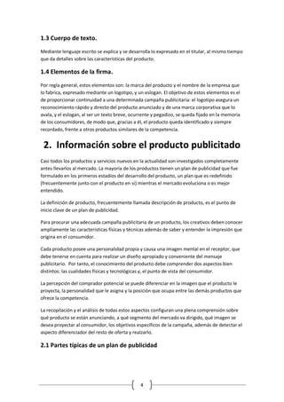 4 
1.3 Cuerpo de texto. 
Mediante lenguaje escrito se explica y se desarrolla lo expresado en el titular, al mismo tiempo que da detalles sobre las características del producto. 
1.4 Elementos de la firma. 
Por regla general, estos elementos son: la marca del producto y el nombre de la empresa que lo fabrica, expresado mediante un logotipo, y un eslogan. El objetivo de estos elementos es el de proporcionar continuidad a una determinada campaña publicitaria: el logotipo asegura un reconocimiento rápido y directo del producto anunciado y de una marca corporativa que lo avala, y el eslogan, al ser un texto breve, ocurrente y pegadizo, se queda fijado en la memoria de los consumidores, de modo que, gracias a él, el producto queda identificado y siempre recordado, frente a otros productos similares de la competencia. 
2. Información sobre el producto publicitado 
Casi todos los productos y servicios nuevos en la actualidad son investigados completamente antes llevarlos al mercado. La mayoría de los productos tienen un plan de publicidad que fue formulado en los primeros estadíos del desarrollo del producto, un plan que es redefinido (frecuentemente junto con el producto en sí) mientras el mercado evoluciona o es mejor entendido. 
La definición de producto, frecuentemente llamada descripción de producto, es el punto de inicio clave de un plan de publicidad. 
Para procurar una adecuada campaña publicitaria de un producto, los creativos deben conocer ampliamente las características físicas y técnicas además de saber y entender la impresión que origina en el consumidor. 
Cada producto posee una personalidad propia y causa una imagen mental en el receptor, que debe tenerse en cuenta para realizar un diseño apropiado y conveniente del mensaje publicitario. Por tanto, el conocimiento del producto debe comprender dos aspectos bien distintos: las cualidades físicas y tecnológicas y, el punto de vista del consumidor. 
La percepción del comprador potencial se puede diferenciar en la imagen que el producto le proyecta, la personalidad que le asigna y la posición que ocupa entre las demás productos que ofrece la competencia. 
La recopilación y el análisis de todas estos aspectos configuran una plena comprensión sobre qué producto se están anunciando, a qué segmento del mercado va dirigido, qué imagen se desea proyectar al consumidor, los objetivos específicos de la campaña, además de detectar el aspecto diferenciador del resto de oferta y realzarlo. 
2.1 Partes típicas de un plan de publicidad  