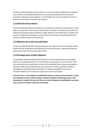 5 
Un plan de publicidad regularmente contiene una vista previa de los objetivos de la compañía (y los clientes), una descripción/definición de un producto detallando cómo el producto alcanzará o sobrepasará estos objetivos, y las estrategias que se van a emplear para llevar el producto al mercado de la manera más ventajosa. 
2.2 Definición del producto 
Un plan de publicidad efectivo comienza con una definición comprensiva del producto, no sólo qué es, sino qué hace, cómo lo hace y quién estaría interesado en comprarlo (y por qué). Esta definición del producto debe ser dinámica y debe reflejar las necesidades de la compañía y del cliente. Una definición del producto incluye al menos los elementos de posicionamiento del producto, la diferenciación y el ciclo de vida. 
2.3 Objetivos de un plan de publicidad 
Un plan de publicidad también bosqueja objetivos, con mayor frecuencia en múltiples niveles, desde fechas de lanzamiento hasta objetivos de ventas preliminares, y regularmente provee algunos puntos de referencia para medir el éxito. 
2.4 Estrategia para cumplir objetivos 
Las estrategias debajo del desarrollo del producto y el cómo implementar estas estrategias dirigirá a una aceptación óptima en el mercado del nuevo producto son, por supuesto, clave para el éxito del plan de publicidad. La historia de la publicidad tiene numerosos ejemplos de productos útiles con gran potencial que nunca alcanzaron el éxito que debían, porque las estrategias de publicidad estaban enfocadas en el objetivo demográfico incorrecto o fracasaron debido a la sincronización o alguna otra razón no anticipada. 
El spot de Carls Jr. Que realizamos la publicidad siempre se trata de convencimiento, y el spot que realizamos más que nada nos induje a comprar y adquirir la hamburguesa que es tan deseada por la modelo del comercial. De eso se trata el trabajo de la publicidad de convencer a las personas al receptor al que querremos llegar. 
 