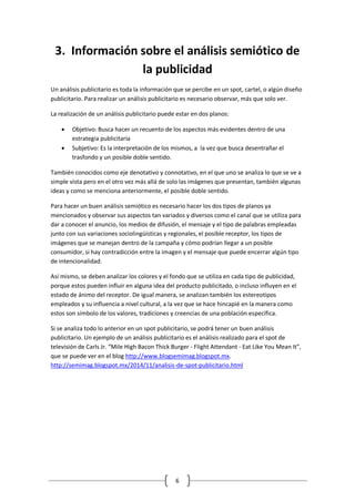 6 
3. Información sobre el análisis semiótico de la publicidad 
Un análisis publicitario es toda la información que se percibe en un spot, cartel, o algún diseño publicitario. Para realizar un análisis publicitario es necesario observar, más que solo ver. 
La realización de un análisis publicitario puede estar en dos planos: 
 Objetivo: Busca hacer un recuento de los aspectos más evidentes dentro de una estrategia publicitaria 
 Subjetivo: Es la interpretación de los mismos, a la vez que busca desentrañar el trasfondo y un posible doble sentido. 
También conocidos como eje denotativo y connotativo, en el que uno se analiza lo que se ve a simple vista pero en el otro vez más allá de solo las imágenes que presentan, también algunas ideas y como se menciona anteriormente, el posible doble sentido. 
Para hacer un buen análisis semiótico es necesario hacer los dos tipos de planos ya mencionados y observar sus aspectos tan variados y diversos como el canal que se utiliza para dar a conocer el anuncio, los medios de difusión, el mensaje y el tipo de palabras empleadas junto con sus variaciones sociolingüísticas y regionales, el posible receptor, los tipos de imágenes que se manejan dentro de la campaña y cómo podrían llegar a un posible consumidor, si hay contradicción entre la imagen y el mensaje que puede encerrar algún tipo de intencionalidad. 
Así mismo, se deben analizar los colores y el fondo que se utiliza en cada tipo de publicidad, porque estos pueden influir en alguna idea del producto publicitado, o incluso influyen en el estado de ánimo del receptor. De igual manera, se analizan también los estereotipos empleados y su influencia a nivel cultural, a la vez que se hace hincapié en la manera como estos son símbolo de los valores, tradiciones y creencias de una población específica. 
Si se analiza todo lo anterior en un spot publicitario, se podrá tener un buen análisis publicitario. Un ejemplo de un análisis publicitario es el análisis realizado para el spot de televisión de Carls Jr. “Mile High Bacon Thick Burger - Flight Attendant - Eat Like You Mean It”, que se puede ver en el blog http://www.blogsemimag.blogspot.mx. http://semimag.blogspot.mx/2014/11/analisis-de-spot-publicitario.html 
 