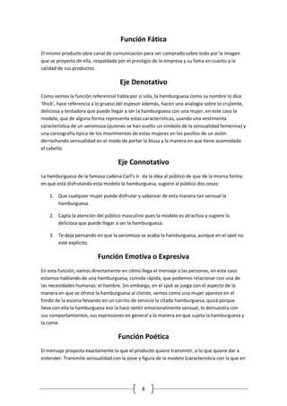 8 
Función Fática 
El mismo producto abre canal de comunicación para ser comprado sobre todo por la imagen que se proyecta de ella, respaldada por el prestigio de la empresa y su fama en cuanto a la calidad de sus productos. 
Eje Denotativo 
Como vemos la función referencial habla por sí sola, la hamburguesa como su nombre lo dice ‘thick’, hace referencia a lo grueso del espesor además, hacen una analogía sobre lo crujiente, deliciosa y tentadora que puede llegar a ser la hamburguesa con una mujer, en este caso la modelo, que de alguna forma representa estas características, usando una vestimenta característica de un aeromoza (quienes se han vuelto un símbolo de la sensualidad femenina) y una coreografía típica de los movimientos de estas mujeres en los pasillos de un avión derrochando sensualidad en el modo de portar la blusa y la manera en que tiene acomodado el cabello. 
Eje Connotativo 
La hamburguesa de la famosa cadena Carl’s Jr. da la idea al público de que de la misma forma en que está disfrutando esta modelo la hamburguesa, sugiere al público dos cosas: 
1. Que cualquier mujer puede disfrutar y saborear de esta manera tan sensual la hamburguesa. 
2. Capta la atención del público masculino pues la modelo es atractiva y sugiere lo deliciosa que puede llegar a ser la hamburguesa. 
3. Te deja pensando en que la aeromoza se acaba la hamburguesa, aunque en el spot no esté explícito. 
Función Emotiva o Expresiva 
En esta función, vamos directamente en cómo llega el mensaje a las personas, en este caso estamos hablando de una hamburguesa, comida rápida, que podemos relacionar con una de las necesidades humanas: el hambre. Sin embargo, en el spot se juega con el aspecto de la manera en que se ofrece la hamburguesa al cliente, vemos como una mujer aparece en el fondo de la escena llevando en un carrito de servicio la citada hamburguesa, quizá porque lleva con ella la hamburguesa eso la hace sentir emocionalmente sensual, lo demuestra con sus comportamientos, sus expresiones en general y la manera en que sujeta la hamburguesa y la come. 
Función Poética 
El mensaje proyecta exactamente lo que el producto quiere transmitir, o lo que quiere dar a entender. Transmite sensualidad con la pose y figura de la modelo (característica con la que en  