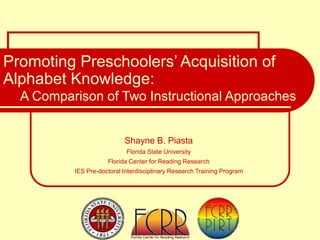 Shayne B. Piasta
Florida State University
Florida Center for Reading Research
IES Pre-doctoral Interdisciplinary Research Training Program
Promoting Preschoolers’ Acquisition of
Alphabet Knowledge:
A Comparison of Two Instructional Approaches
 