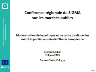 © OCDE
Initiativeconjointedel’OCDEetdel’Unioneuropéenne,
financéeprincipalementparl’UE
Conférence régionale de SIGMA
sur les marchés publics
Modernisation de la politique et du cadre juridique des
marchés publics au sein de l'Union européenne
Dariusz Piasta, Pologne
Beyrouth, Liban
2-3 juin 2015
 