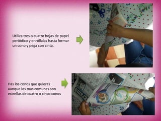 Utiliza tres o cuatro hojas de papel
periódico y enróllalas hasta formar
un cono y pega con cinta.
Has los conos que quieras
aunque los mas comunes son
estrellas de cuatro o cinco conos
 