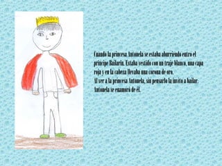 Cuando la princesa Antonela se estaba aburriendo entro el príncipe Bailarín. Estaba vestido con un traje blanco, una capa roja y en la cabeza llevaba una corona de oro. Al ver a la princesa Antonela, sin pensarlo la invito a bailar. Antonela se enamoró de él. 