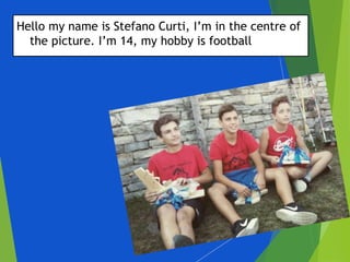Hello my name is Stefano Curti, I’m in the centre of
the picture. I’m 14, my hobby is football