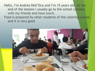 Hello, I’m Andrea Dell’Oca and I’m 15 years old. At the
end of the lessons I usually go to the school canteen
with my friends and have lunch.
Food is prepared by other students of the catering course,
and it is very good
 
