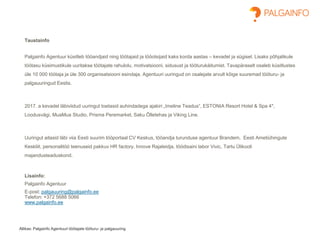 Allikas: Palgainfo Agentuuri töötajate tööturu- ja palgauuring
Taustainfo
Palgainfo Agentuur küsitleb tööandjaid ning töötajaid ja tööotsijaid kaks korda aastas – kevadel ja sügisel. Lisaks põhjalikule
töötasu küsimustikule uuritakse töötajate rahulolu, motivatsiooni, sidusust ja tööturukäitumist. Tavapäraselt osaleb küsitlustes
üle 10 000 töötaja ja üle 300 organisatsiooni esindaja. Agentuuri uuringud on osalejate arvult kõige suuremad tööturu- ja
palgauuringud Eestis.
2017. a kevadel läbiviidud uuringut toetasid auhindadega ajakiri „Imeline Teadus“, ESTONIA Resort Hotel & Spa 4*,
Loodusvägi, MuaMua Studio, Prisma Peremarket, Saku Õlletehas ja Viking Line.
Uuringut aitasid läbi viia Eesti suurim tööportaal CV Keskus, tööandja turunduse agentuur Brandem, Eesti Ametiühingute
Keskliit, personalitöö teenuseid pakkuv HR factory, Innove Rajaleidja, töödisaini labor Vivic, Tartu Ülikooli
majandusteaduskond.
Lisainfo:
Palgainfo Agentuur
E-post: palgauuring@palgainfo.ee
Telefon: +372 5688 5066
www.palgainfo.ee
 