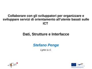 Collaborare con gli sviluppatori per organizzare e
sviluppare servizi di orientamento all’utente basati sulle
                           ICT


             Dati, Strutture e Interfacce

                    Stefano Penge
                         Lynx s.r.l.
 