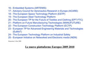 16 - Embedded Systems (ARTEMIS)
17 - Advisory Council for Aeronautics Research in Europe (ACARE)
18 - The European Space Technology Platform (ESTP)
19 - The European Steel Technology Platform
20 - The European TP for the Future of Textiles and Clothing (EPT-FTC)
21 - Platform on Future Manufacturing Technologies (MANUFUTURE)
22 - The European Construction Technology Platform (ECTP)
23 - European TP for Advanced Engineering Materials and Technologies
(EuMaT)
24 - The European Technology Platform on Industrial Safety
25 - European Initiative on Networked and Electronic media (NEM)
Situazione A fine 2008
Le nuove piattaforme Europee 2009 2010
 