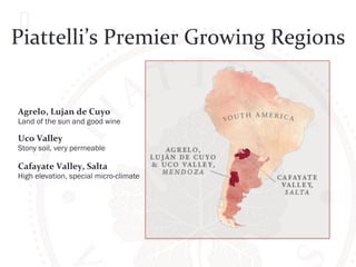 Piattelli’s 
Premier 
Growing 
Regions 
Agrelo, 
Lujan 
de 
Cuyo 
Land of the sun and good wine 
Uco 
Valley 
Stony soil, very permeable 
Cafayate 
Valley, 
Salta 
High elevation, special micro-climate 
 