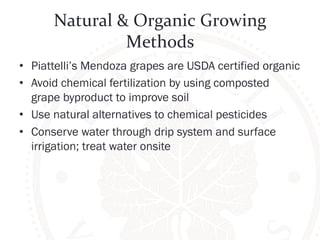Natural 
& 
Organic 
Growing 
Methods 
• Piattelli’s Mendoza grapes are USDA certified organic 
• Avoid chemical fertilization by using composted 
grape byproduct to improve soil 
• Use natural alternatives to chemical pesticides 
• Conserve water through drip system and surface 
irrigation; treat water onsite 
 