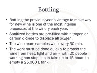 Bottling 
• Bottling the previous year’s vintage to make way 
for new wine is one of the most intense 
processes at the winery each year. 
• Sanitized bottles are pre-filled with nitrogen or 
carbon dioxide to displace all oxygen. 
• The wine team samples wine every 30 min. 
• The work must be done quickly to protect the 
wine from heat, light and air – with 20 people 
working non-stop, it can take up to 15 hours to 
empty a 25,000 L tank. 
 
