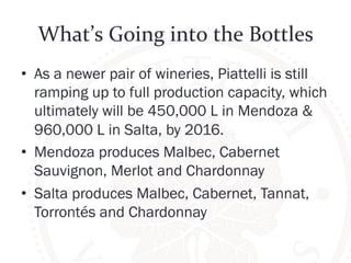 What’s 
Going 
into 
the 
Bottles 
• As a newer pair of wineries, Piattelli is still 
ramping up to full production capacity, which 
ultimately will be 450,000 L in Mendoza & 
960,000 L in Salta, by 2016. 
• Mendoza produces Malbec, Cabernet 
Sauvignon, Merlot and Chardonnay 
• Salta produces Malbec, Cabernet, Tannat, 
Torrontés and Chardonnay 
 
