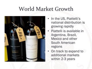 World 
Market 
Growth 
• In the US, Piattelli’s 
national distribution is 
growing rapidly 
• Piattelli is available in 
Argentina, Brazil, 
Mexico and other 
South American 
regions 
• On track to expand to 
additional markets 
within 2-3 years 
 