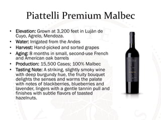 Piattelli 
Premium 
Malbec 
• Elevation: Grown at 3,200 feet in Lujàn de 
Cuyo, Agrelo, Mendoza. 
• Water: Irrigated from the Andes 
• Harvest: Hand-picked and sorted grapes 
• Aging: 8 months in small, second-use French 
and American oak barrels 
• Production: 15,500 Cases; 100% Malbec 
• Tasting Note: A striking, slightly smoky wine 
with deep burgundy hue, the fruity bouquet 
delights the senses and warms the palate 
with notes of blackberries, blueberries and 
lavender, lingers with a gentle tannin pull and 
finishes with subtle flavors of toasted 
hazelnuts. 
 