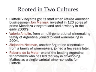 Rooted 
in 
Two 
Cultures 
• Piattelli Vineyards got its start when retired American 
businessman Jon Malinski invested in 120 acres of 
prime Mendoza vineyard land and a winery in the 
early 2000’s. 
• Valeria Antolin, from a multi-generational winemaking 
family of Argentina, joined to lead winemaking in 
2004. 
• Alejandro Nesman, another Argentine winemaker 
from a family of winemakers, joined a few years later. 
• Roberto de la Mota—one of the leading Argentine 
winemakers who has led the way in developing 
Malbec as a single varietal wine—consults for 
Piattelli. 
 