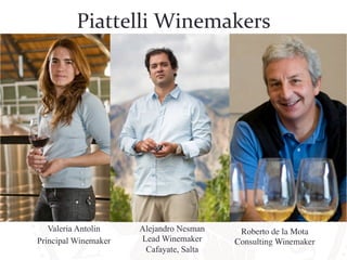 Piattelli 
Winemakers 
Valeria Antolin 
Principal Winemaker 
Alejandro Nesman 
Lead Winemaker 
Cafayate, Salta 
Roberto de la Mota 
Consulting Winemaker 
 