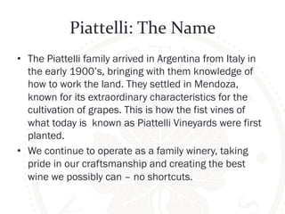 Piattelli: 
The 
Name 
• The Piattelli family arrived in Argentina from Italy in 
the early 1900’s, bringing with them knowledge of 
how to work the land. They settled in Mendoza, 
known for its extraordinary characteristics for the 
cultivation of grapes. This is how the fist vines of 
what today is known as Piattelli Vineyards were first 
planted. 
• We continue to operate as a family winery, taking 
pride in our craftsmanship and creating the best 
wine we possibly can – no shortcuts. 
 