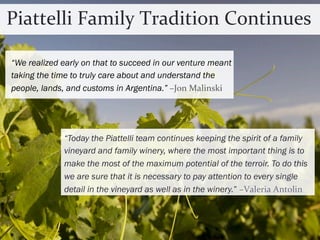 Piattelli 
Family 
Tradition 
Continues 
“We realized early on that to succeed in our venture meant 
taking the time to truly care about and understand the 
people, lands, and customs in Argentina.” 
–Jon 
Malinski 
“Today the Piattelli team continues keeping the spirit of a family 
vineyard and family winery, where the most important thing is to 
make the most of the maximum potential of the terroir. To do this 
we are sure that it is necessary to pay attention to every single 
detail in the vineyard as well as in the winery.” 
–Valeria 
Antolin 
 