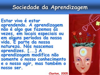 Sociedade da Aprendizagem

Estar vivo é estar
aprendendo. A aprendizagem
não é algo que fazemos às
vezes, em locais especiais ou
em alguns períodos da nossa
vida. É parte da nossa
natureza. Nós nascemos
aprendizes. [...] A
aprendizagem modifica não
somente o nosso conhecimento
e o nosso agir, mas também o
nosso ser.
                     Claxton, 2005
 