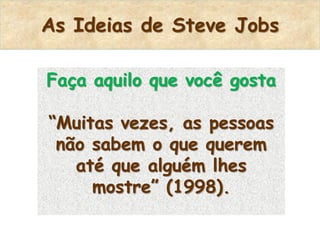 As Ideias de Steve Jobs

Faça aquilo que você gosta

“Muitas vezes, as pessoas
 não sabem o que querem
   até que alguém lhes
     mostre” (1998).
 