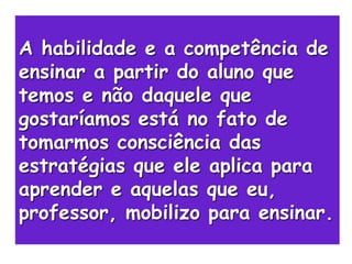 A habilidade e a competência de
ensinar a partir do aluno que
temos e não daquele que
gostaríamos está no fato de
tomarmos consciência das
estratégias que ele aplica para
aprender e aquelas que eu,
professor, mobilizo para ensinar.
 