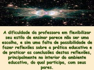 A dificuldade da professora em flexibilizar
  seu estilo de ensinar parece não ser uma
escolha, e sim uma falta de possibilidade de
fazer reflexões sobre a prática educativa e
de praticar as conclusões destas reflexões,
   principalmente no interior do ambiente
   educativo, do qual participa, com seus
                    pares.
 