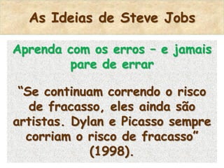 As Ideias de Steve Jobs

Aprenda com os erros – e jamais
        pare de errar

 “Se continuam correndo o risco
   de fracasso, eles ainda são
artistas. Dylan e Picasso sempre
  corriam o risco de fracasso”
             (1998).
 