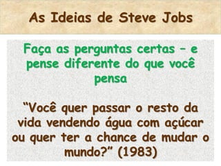 As Ideias de Steve Jobs

 Faça as perguntas certas – e
 pense diferente do que você
            pensa

  “Você quer passar o resto da
 vida vendendo água com açúcar
ou quer ter a chance de mudar o
         mundo?” (1983)
 